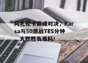竞技宝-阿扎伦卡巅峰对决，Karsa与50激战TES分钟，大胜胜负难料！的简单介绍