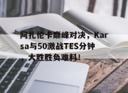 竞技宝-阿扎伦卡巅峰对决，Karsa与50激战TES分钟，大胜胜负难料！的简单介绍
