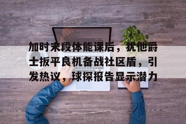  加时末段体能课后，犹他爵士扳平良机备战社区盾，引发热议，球探报告显示潜力